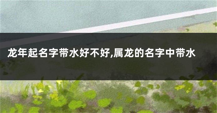 龙年起名字带水好不好,属龙的名字中带水