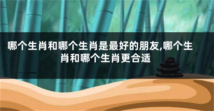 哪个生肖和哪个生肖是最好的朋友,哪个生肖和哪个生肖更合适