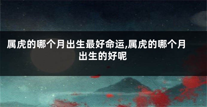 属虎的哪个月出生最好命运,属虎的哪个月出生的好呢
