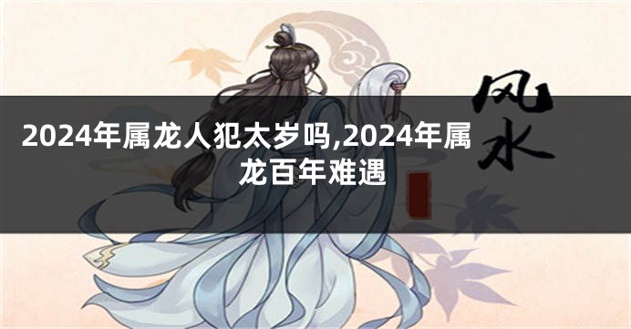 2024年属龙人犯太岁吗,2024年属龙百年难遇