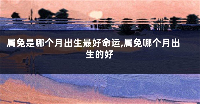 属兔是哪个月出生最好命运,属兔哪个月出生的好