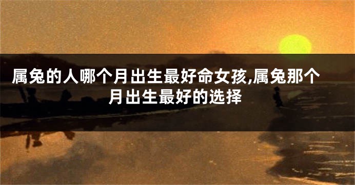 属兔的人哪个月出生最好命女孩,属兔那个月出生最好的选择