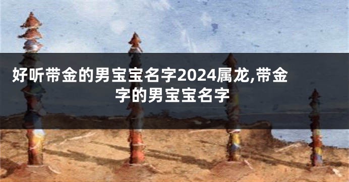 好听带金的男宝宝名字2024属龙,带金字的男宝宝名字