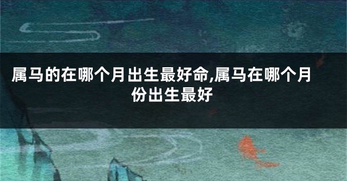 属马的在哪个月出生最好命,属马在哪个月份出生最好
