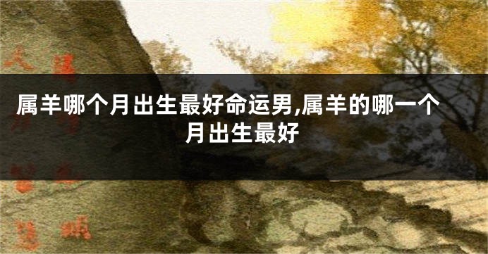 属羊哪个月出生最好命运男,属羊的哪一个月出生最好
