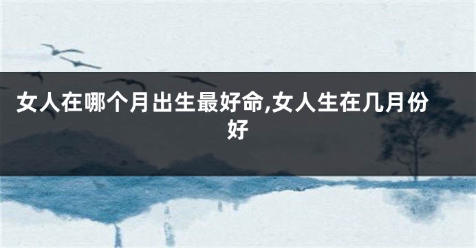女人在哪个月出生最好命,女人生在几月份好