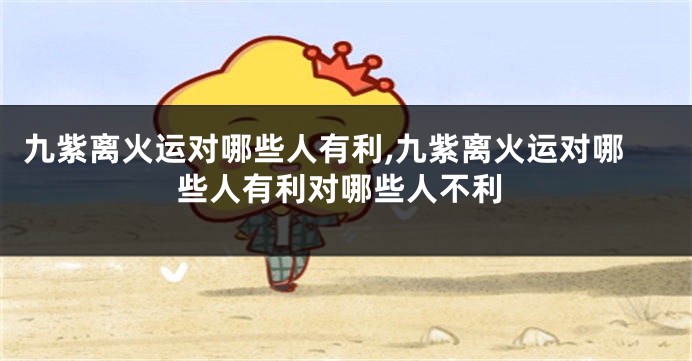 九紫离火运对哪些人有利,九紫离火运对哪些人有利对哪些人不利
