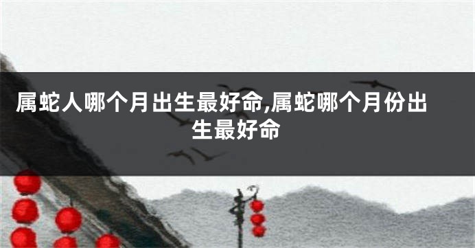 属蛇人哪个月出生最好命,属蛇哪个月份出生最好命