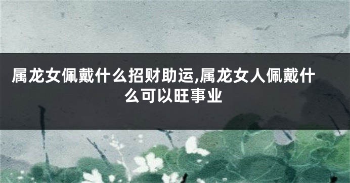 属龙女佩戴什么招财助运,属龙女人佩戴什么可以旺事业