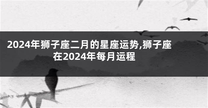 2024年狮子座二月的星座运势,狮子座在2024年每月运程