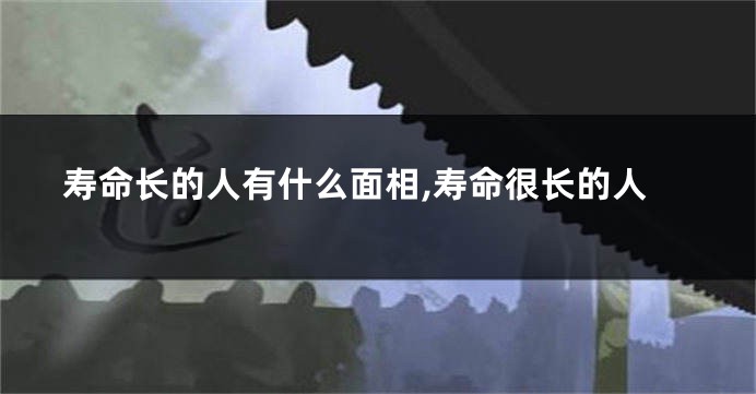 寿命长的人有什么面相,寿命很长的人