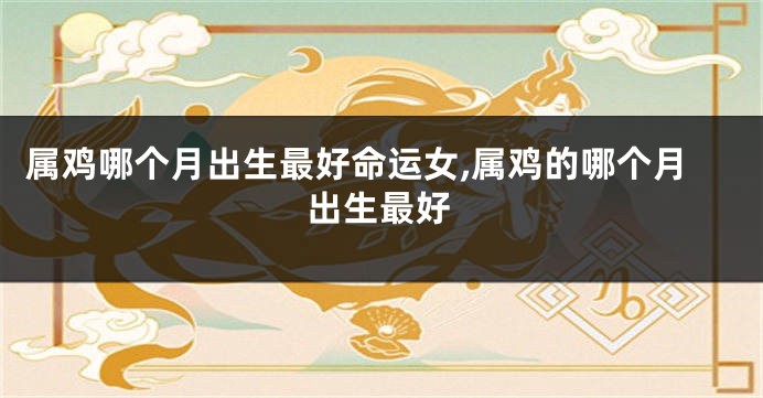 属鸡哪个月出生最好命运女,属鸡的哪个月出生最好
