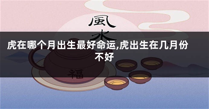 虎在哪个月出生最好命运,虎出生在几月份不好