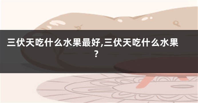 三伏天吃什么水果最好,三伏天吃什么水果?
