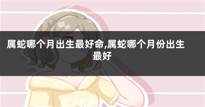 属蛇哪个月出生最好命,属蛇哪个月份出生最好