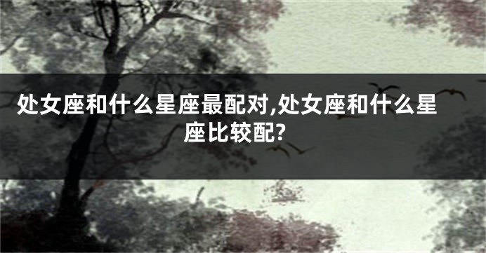 处女座和什么星座最配对,处女座和什么星座比较配?