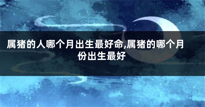 属猪的人哪个月出生最好命,属猪的哪个月份出生最好