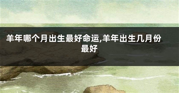 羊年哪个月出生最好命运,羊年出生几月份最好