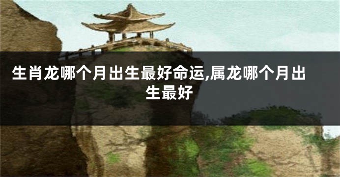 生肖龙哪个月出生最好命运,属龙哪个月出生最好