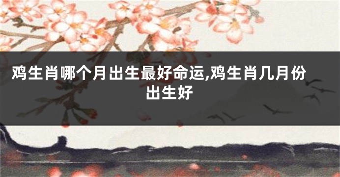 鸡生肖哪个月出生最好命运,鸡生肖几月份出生好