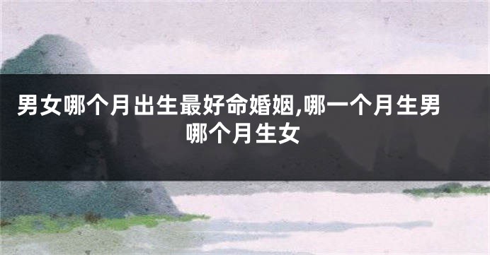 男女哪个月出生最好命婚姻,哪一个月生男哪个月生女