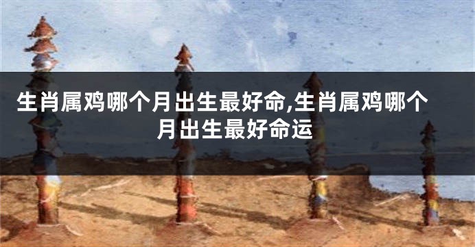 生肖属鸡哪个月出生最好命,生肖属鸡哪个月出生最好命运