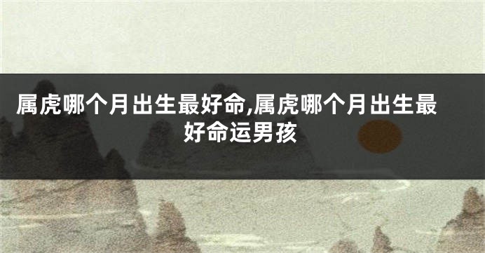 属虎哪个月出生最好命,属虎哪个月出生最好命运男孩