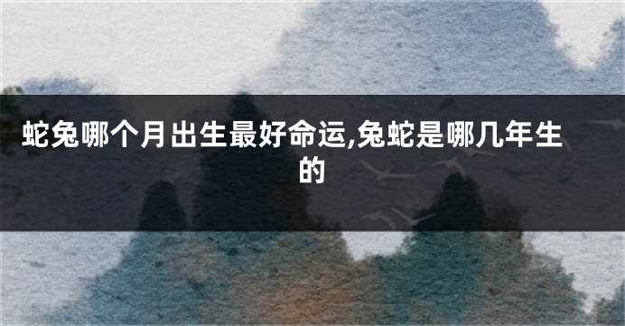 蛇兔哪个月出生最好命运,兔蛇是哪几年生的