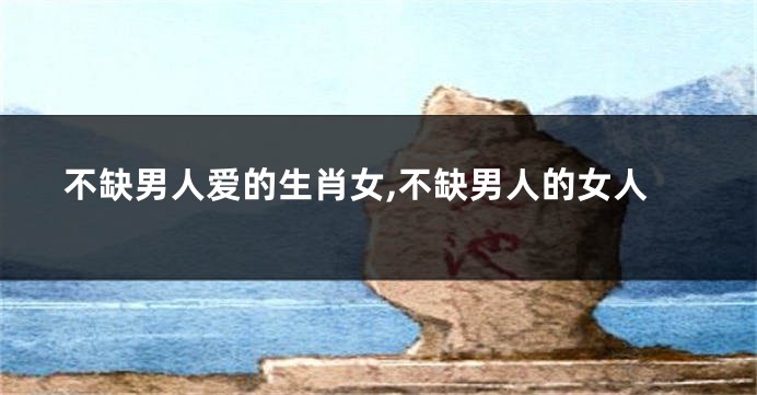 不缺男人爱的生肖女,不缺男人的女人