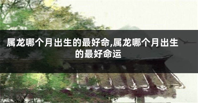 属龙哪个月出生的最好命,属龙哪个月出生的最好命运