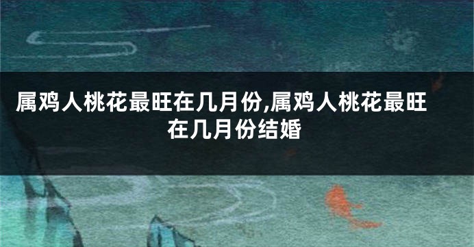 属鸡人桃花最旺在几月份,属鸡人桃花最旺在几月份结婚