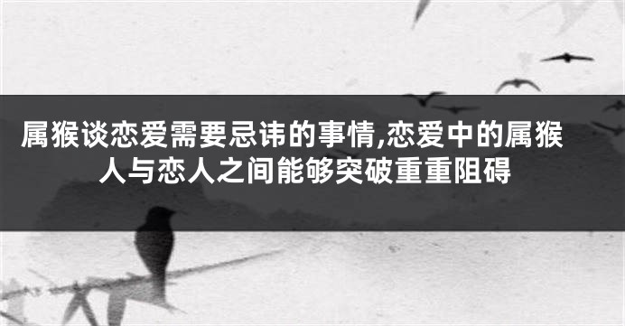 属猴谈恋爱需要忌讳的事情,恋爱中的属猴人与恋人之间能够突破重重阻碍