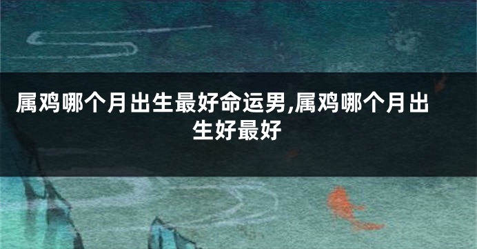属鸡哪个月出生最好命运男,属鸡哪个月出生好最好