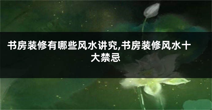 书房装修有哪些风水讲究,书房装修风水十大禁忌