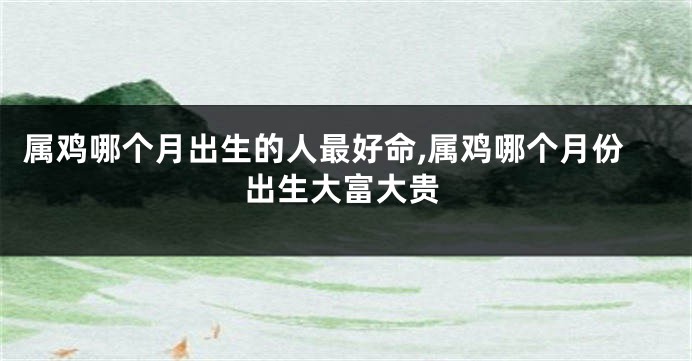 属鸡哪个月出生的人最好命,属鸡哪个月份出生大富大贵