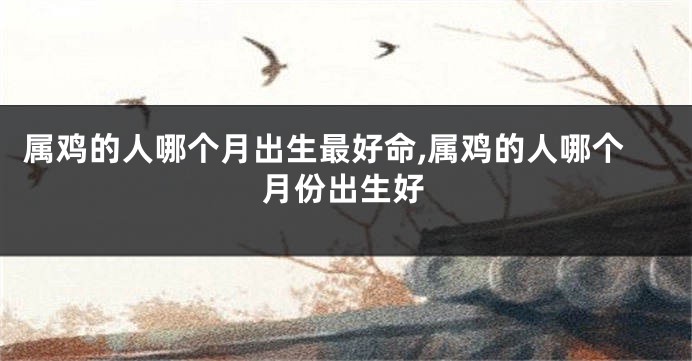 属鸡的人哪个月出生最好命,属鸡的人哪个月份出生好