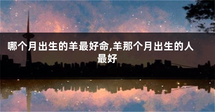 哪个月出生的羊最好命,羊那个月出生的人最好
