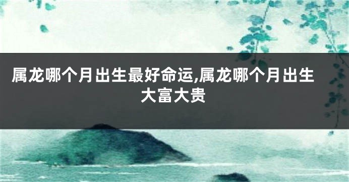 属龙哪个月出生最好命运,属龙哪个月出生大富大贵