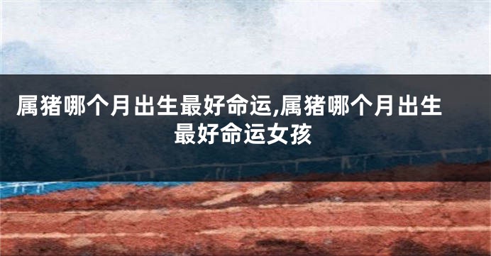 属猪哪个月出生最好命运,属猪哪个月出生最好命运女孩