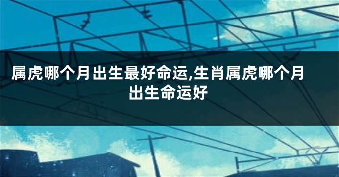 属虎哪个月出生最好命运,生肖属虎哪个月出生命运好
