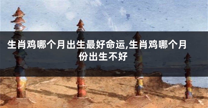 生肖鸡哪个月出生最好命运,生肖鸡哪个月份出生不好