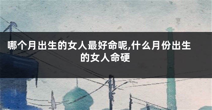 哪个月出生的女人最好命呢,什么月份出生的女人命硬