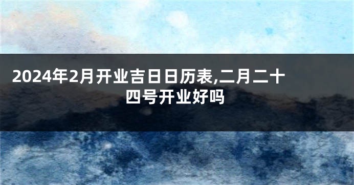 2024年2月开业吉日日历表,二月二十四号开业好吗