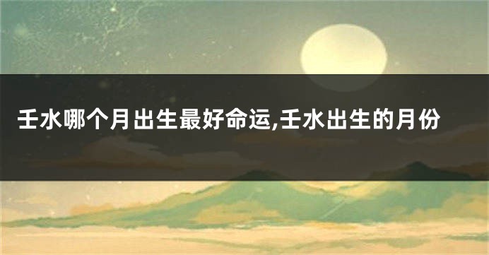 壬水哪个月出生最好命运,壬水出生的月份
