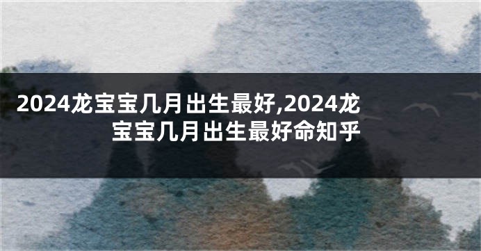 2024龙宝宝几月出生最好,2024龙宝宝几月出生最好命知乎
