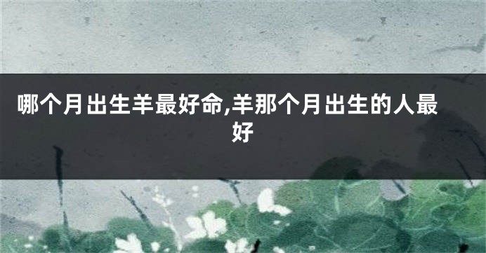 哪个月出生羊最好命,羊那个月出生的人最好