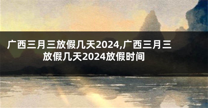 广西三月三放假几天2024,广西三月三放假几天2024放假时间