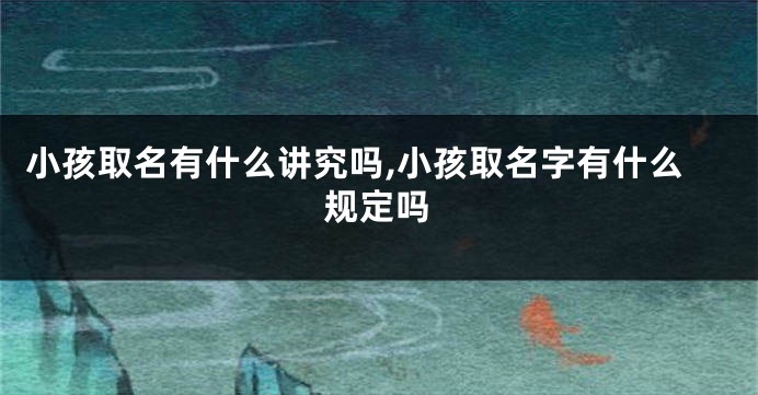 小孩取名有什么讲究吗,小孩取名字有什么规定吗