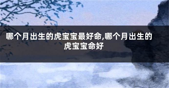哪个月出生的虎宝宝最好命,哪个月出生的虎宝宝命好