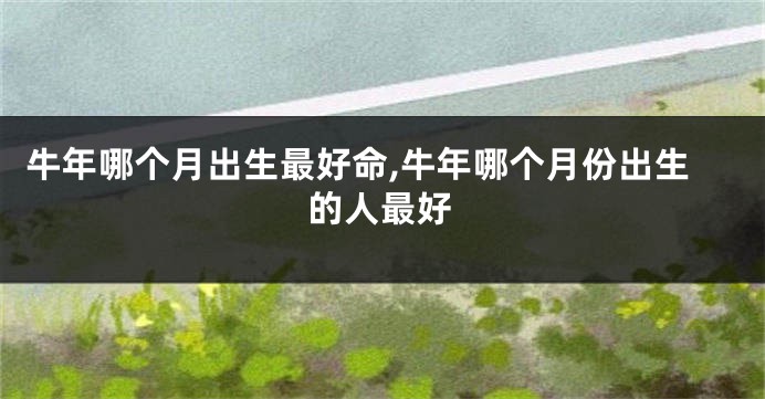 牛年哪个月出生最好命,牛年哪个月份出生的人最好